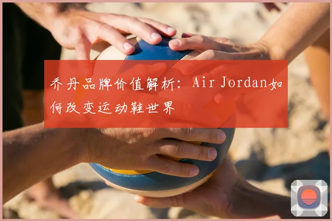 乔丹品牌价值解析：Air Jordan如何改变运动鞋世界