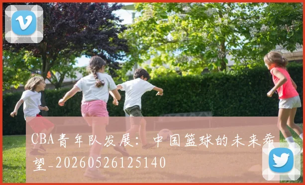CBA青年队发展:中国篮球的未来希望_20260526125140