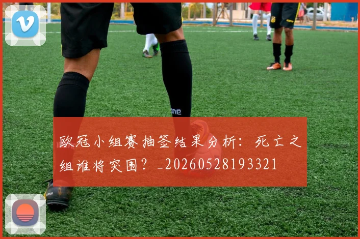 欧冠小组赛抽签结果分析:死亡之组谁将突围?_20260528193321