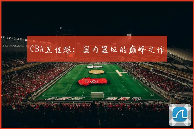 CBA五佳球:国内篮坛的巅峰之作