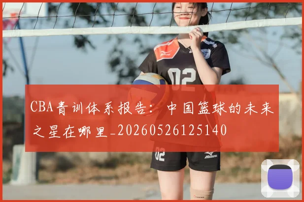 CBA青训体系报告：中国篮球的未来之星在哪里_20260526125140