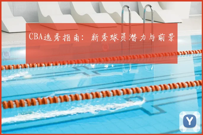 CBA选秀指南:新秀球员潜力与前景
