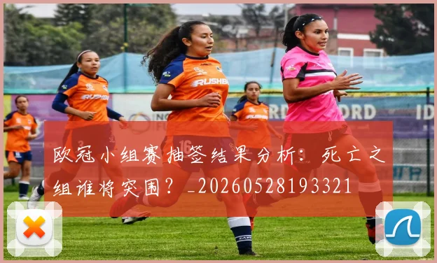 欧冠小组赛抽签结果分析:死亡之组谁将突围?_20260528193321
