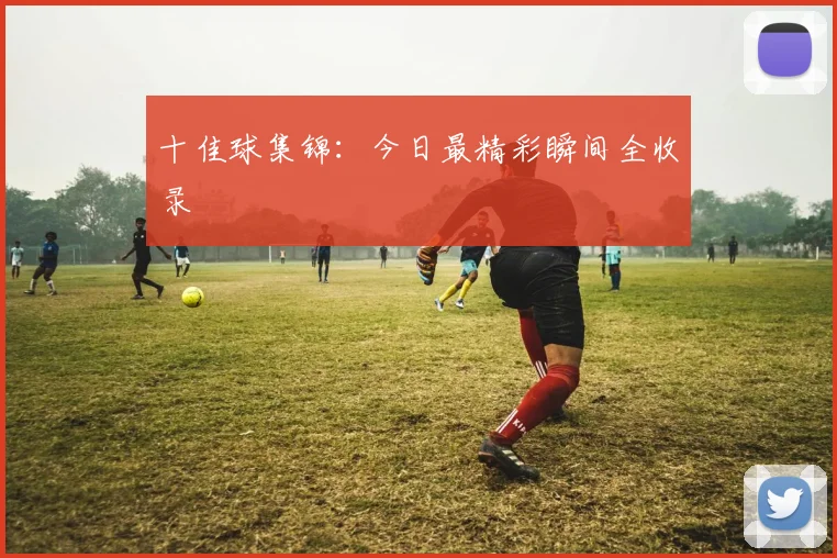 十佳球集锦：今日最精彩瞬间全收录