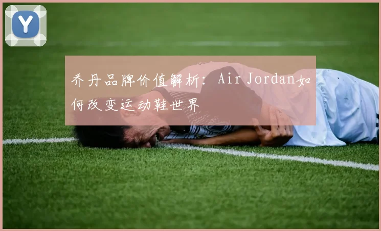 乔丹品牌价值解析：Air Jordan如何改变运动鞋世界