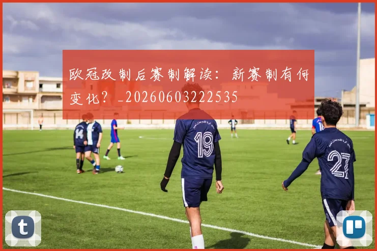 欧冠改制后赛制解读：新赛制有何变化？_20260603222535